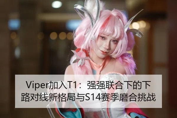 Viper加入T1：强强联合下的下路对线新格局与S14赛季磨合挑战