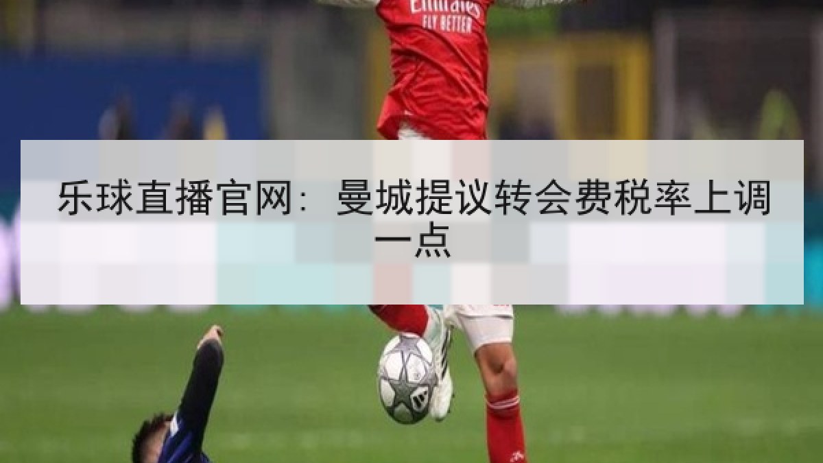 乐球直播官网: 曼城提议转会费税率上调一点 乐球直播官网: 曼城提议转会费税率上调一点